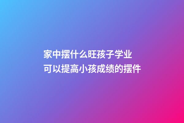 家中摆什么旺孩子学业 可以提高小孩成绩的摆件